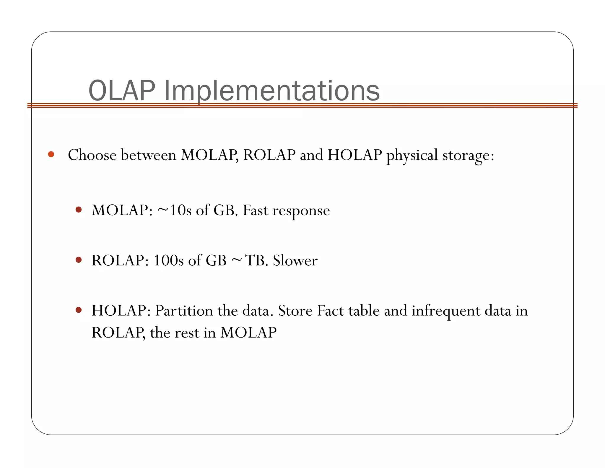 Choose between MOLAP, ROLAP and HOLAP physical storage:
MOLAP: ~10s of GB. Fast response
ROLAP: 100s of GB ~TB. Slower
HOLAP: Partition the data. Store Fact table and infrequent data in
ROLAP, the rest in MOLAP
OLAP Implementations
 