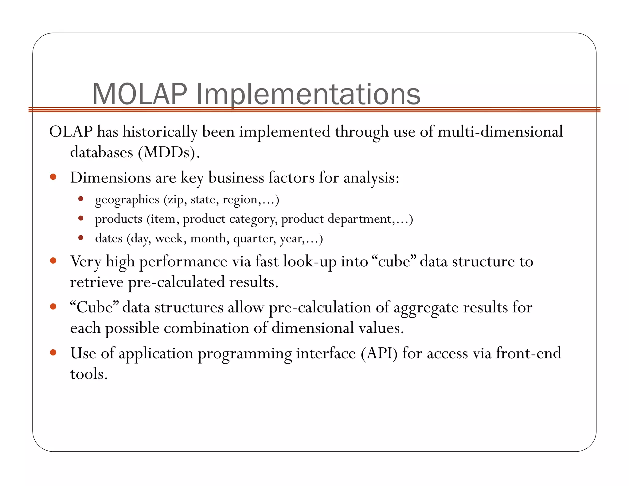 OLAP has historically been implemented through use of multi-dimensional
databases (MDDs).
Dimensions are key business factors for analysis:
geographies (zip, state, region,...)
products (item, product category, product department,...)
dates (day, week, month, quarter, year,...)
Very high performance via fast look-up into “cube” data structure to
retrieve pre-calculated results.
“Cube” data structures allow pre-calculation of aggregate results for
each possible combination of dimensional values.
Use of application programming interface (API) for access via front-end
tools.
MOLAP Implementations
 