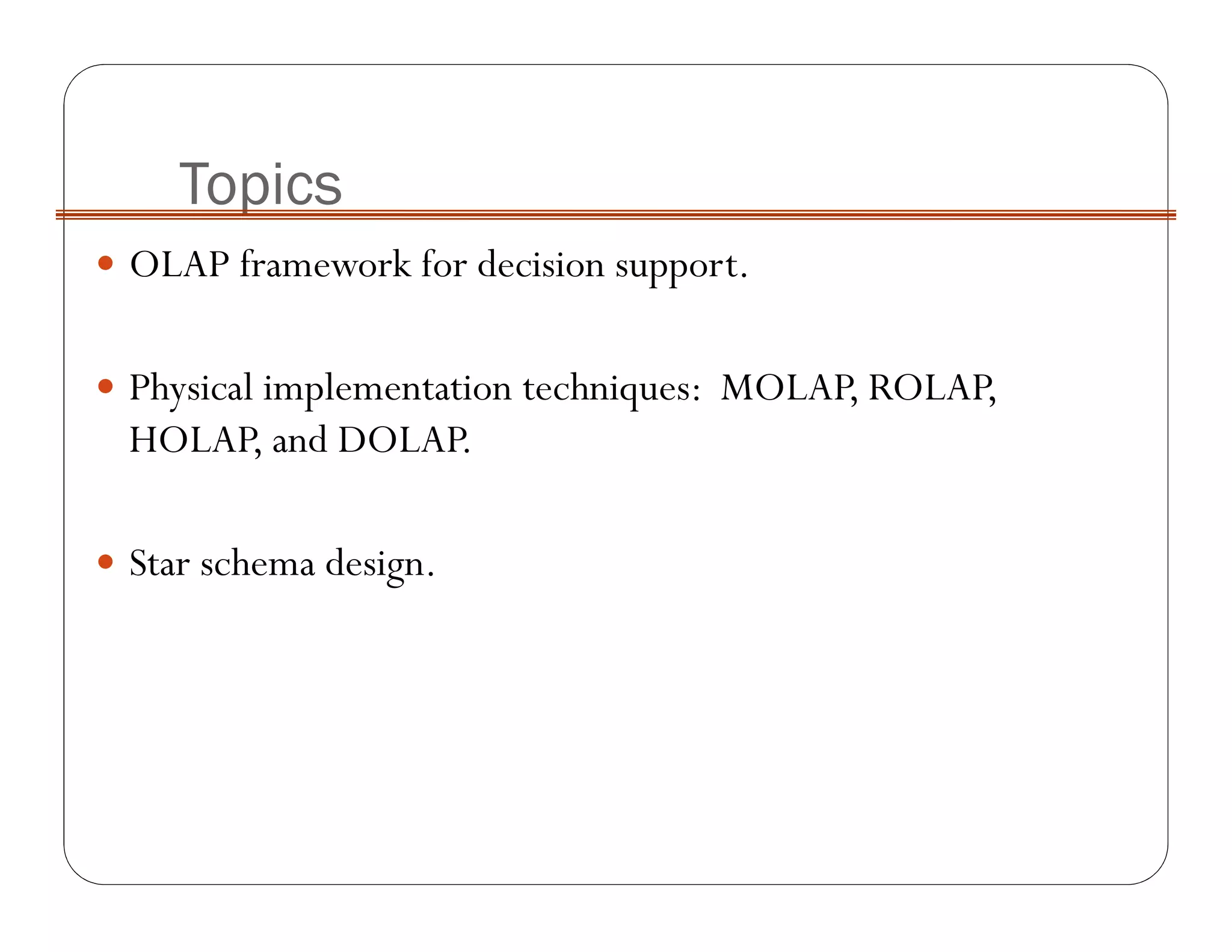 OLAP framework for decision support.
Physical implementation techniques: MOLAP, ROLAP,
HOLAP, and DOLAP.
Star schema design.
Topics
 