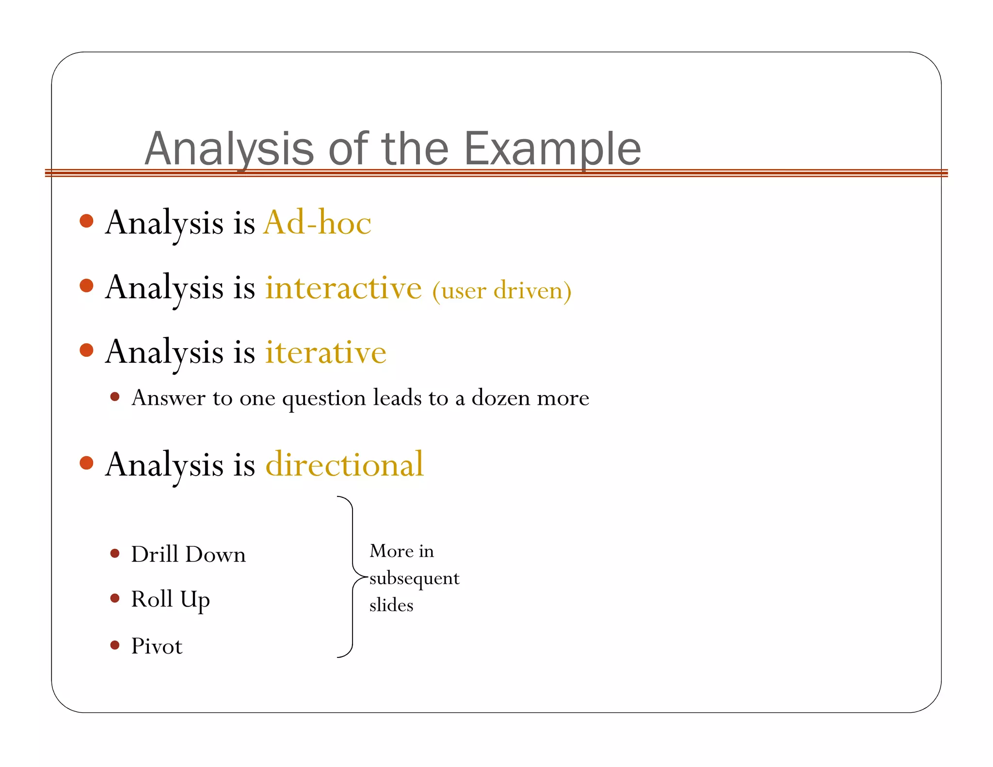 Analysis isAd-hoc
Analysis is interactive (user driven)
Analysis is iterative
Answer to one question leads to a dozen more
Analysis is directional
Drill Down
Roll Up
Pivot
Analysis of the Example
More in
subsequent
slides
 