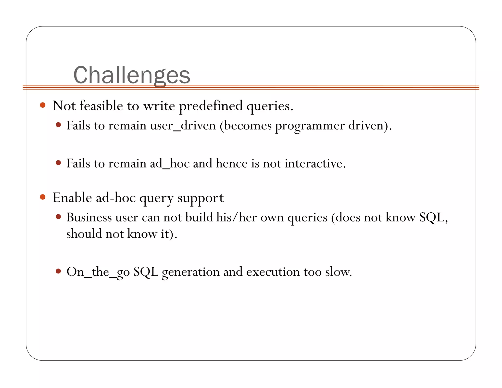 Not feasible to write predefined queries.
Fails to remain user_driven (becomes programmer driven).
Fails to remain ad_hoc and hence is not interactive.
Enable ad-hoc query support
Business user can not build his/her own queries (does not know SQL,
should not know it).
On_the_go SQL generation and execution too slow.
Challenges
 