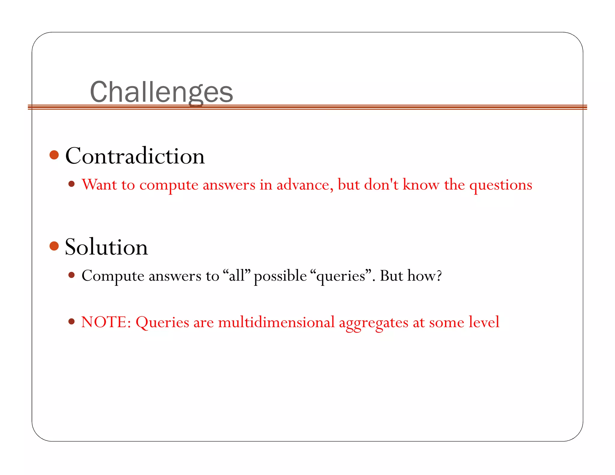 Contradiction
Want to compute answers in advance, but don't know the questions
Solution
Compute answers to “all” possible “queries”. But how?
NOTE: Queries are multidimensional aggregates at some level
Challenges
 