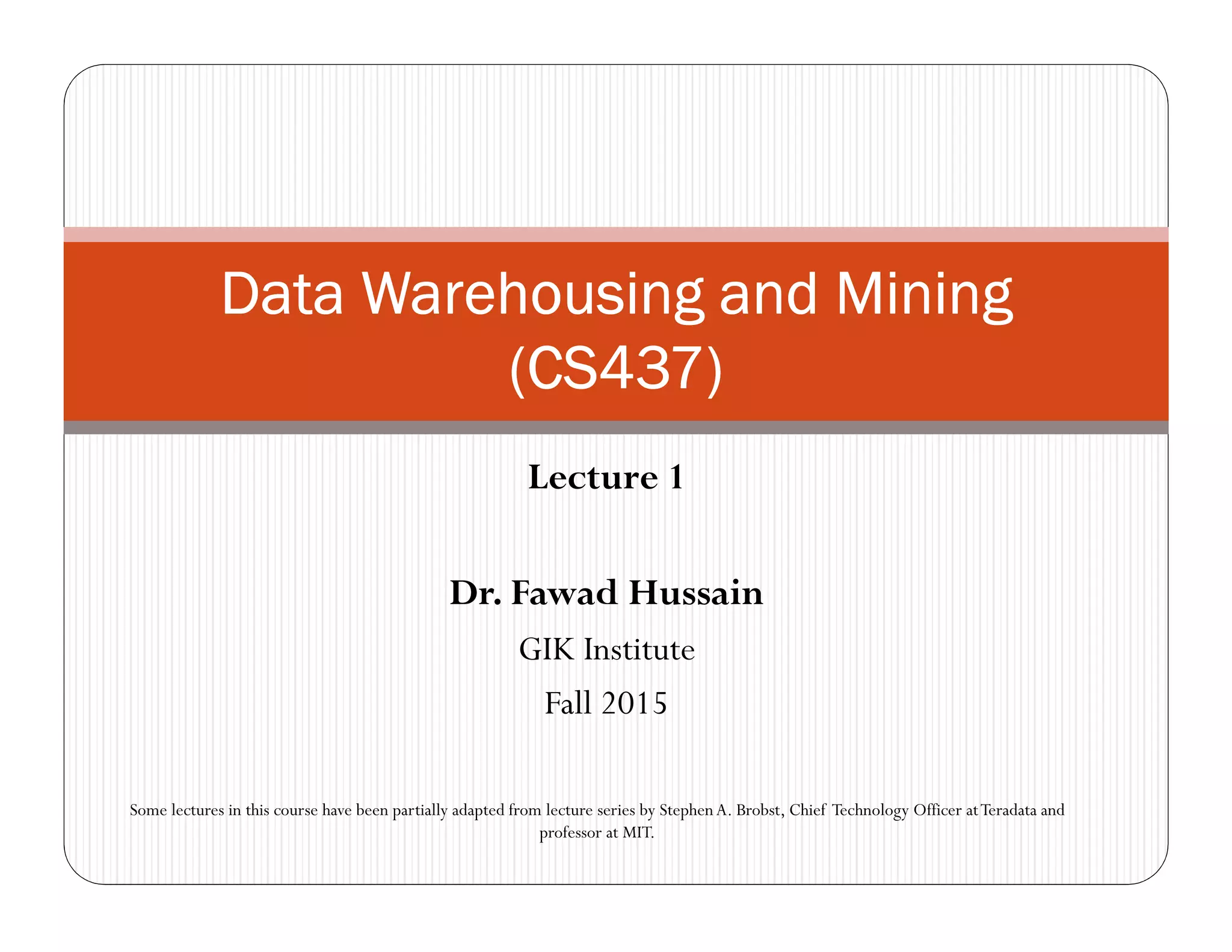 Lecture 1
Dr. Fawad Hussain
GIK Institute
Fall 2015
Data Warehousing and MiningData Warehousing and MiningData Warehousing and MiningData Warehousing and Mining
(CS437)(CS437)(CS437)(CS437)
Some lectures in this course have been partially adapted from lecture series by StephenA. Brobst, Chief Technology Officer atTeradata and
professor at MIT.
 