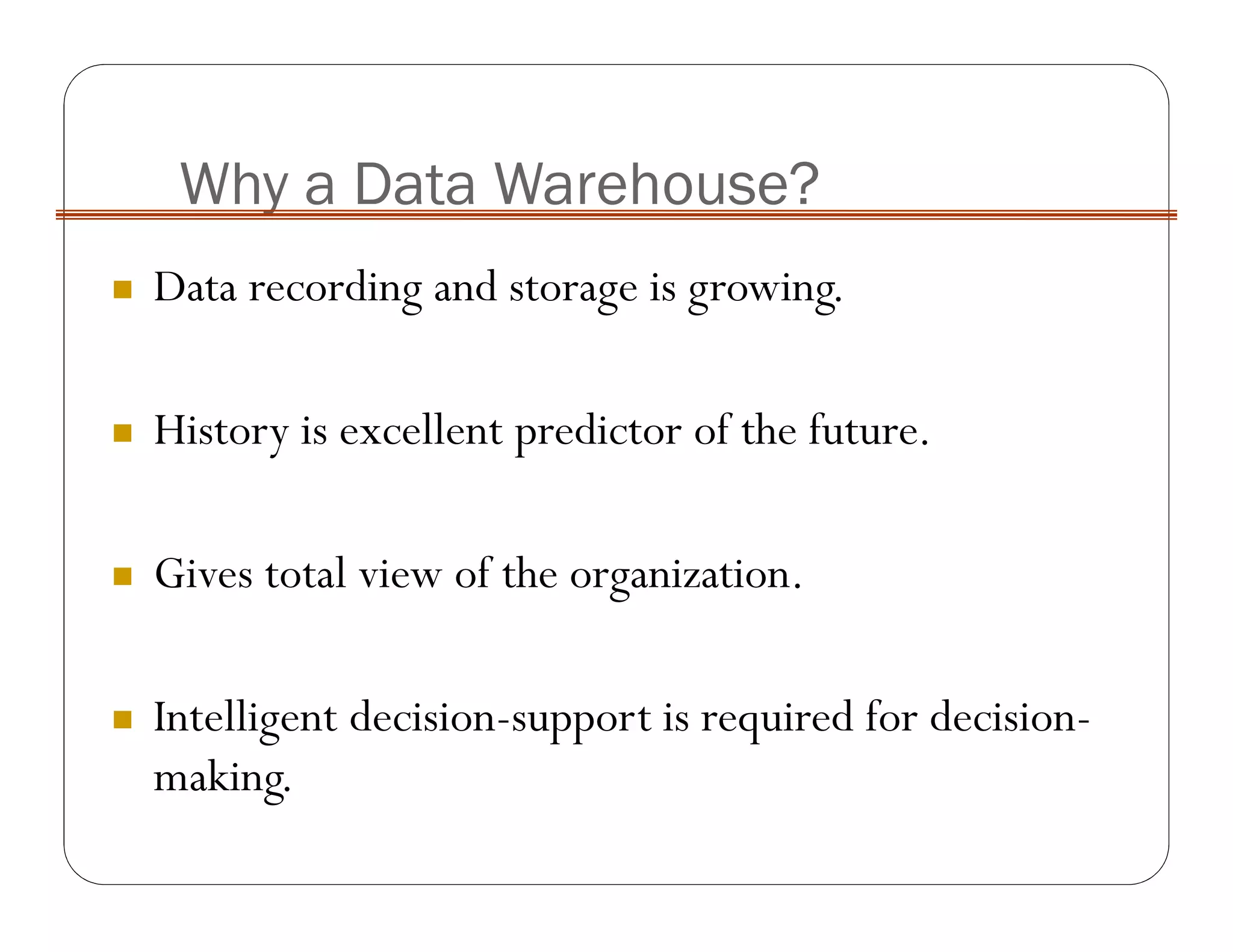 Why a Data Warehouse?
Data recording and storage is growing.
History is excellent predictor of the future.
Gives total view of the organization.
Intelligent decision-support is required for decision-
making.
 