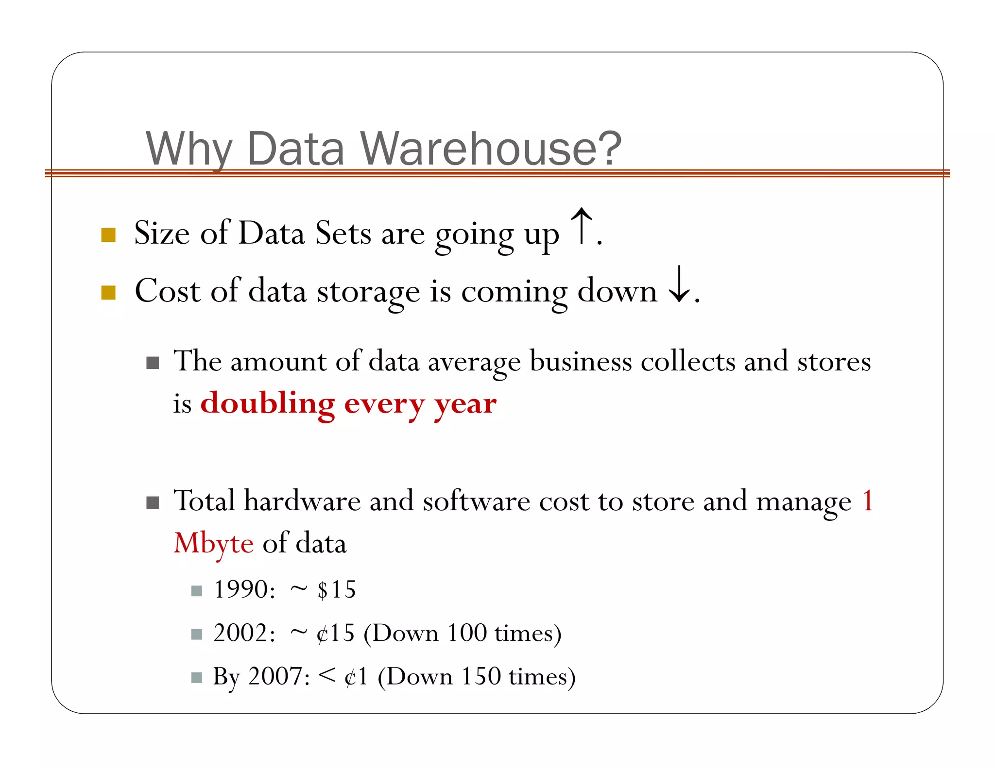 Why Data Warehouse?
Size of Data Sets are going up ↑.
Cost of data storage is coming down ↓.
The amount of data average business collects and stores
is doubling every year
Total hardware and software cost to store and manage 1
Mbyte of data
1990: ~ $15
2002: ~ ¢15 (Down 100 times)
By 2007: < ¢1 (Down 150 times)
 