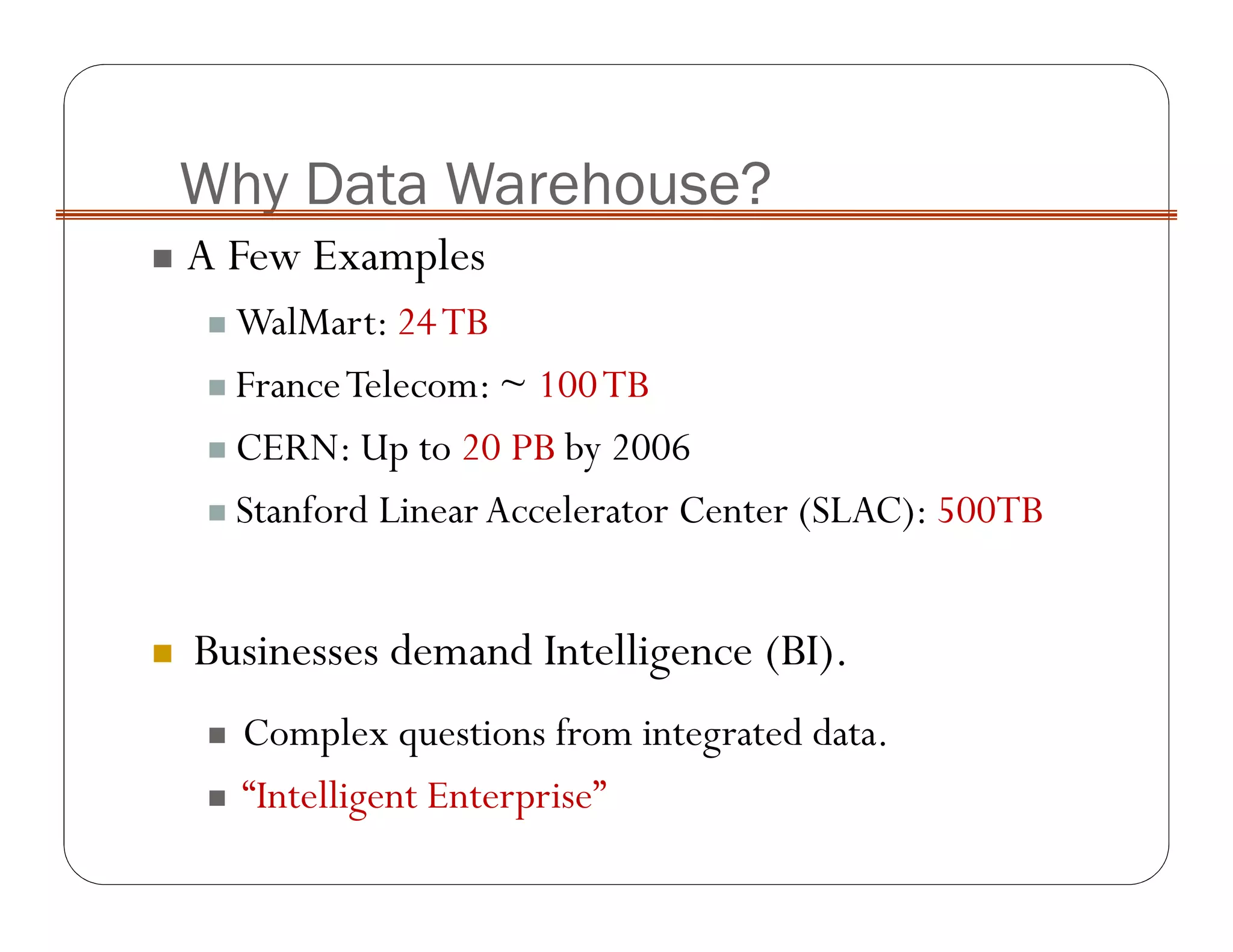 Why Data Warehouse?
A Few Examples
WalMart: 24TB
FranceTelecom: ~ 100TB
CERN: Up to 20 PB by 2006
Stanford LinearAccelerator Center (SLAC): 500TB
Businesses demand Intelligence (BI).
Complex questions from integrated data.
“Intelligent Enterprise”
 