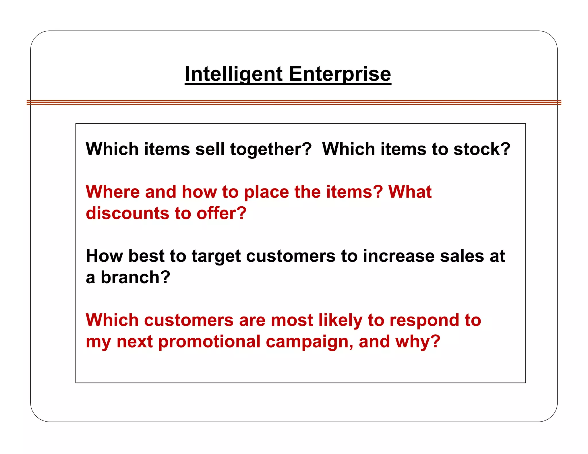Which items sell together? Which items to stock?
Where and how to place the items? What
discounts to offer?
How best to target customers to increase sales at
a branch?
Which customers are most likely to respond to
my next promotional campaign, and why?
Intelligent Enterprise
 