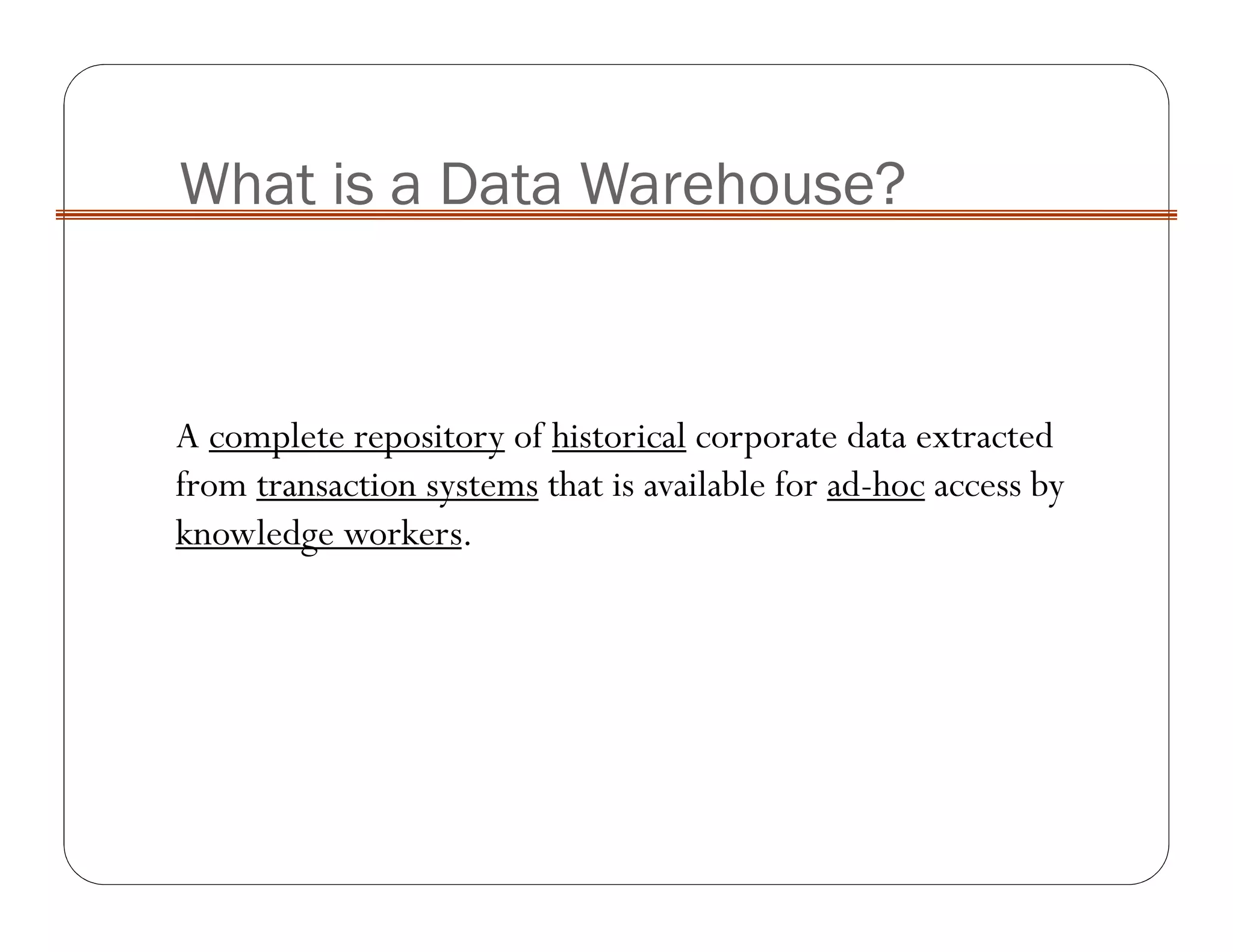 What is a Data Warehouse?
A complete repository of historical corporate data extracted
from transaction systems that is available for ad-hoc access by
knowledge workers.
 