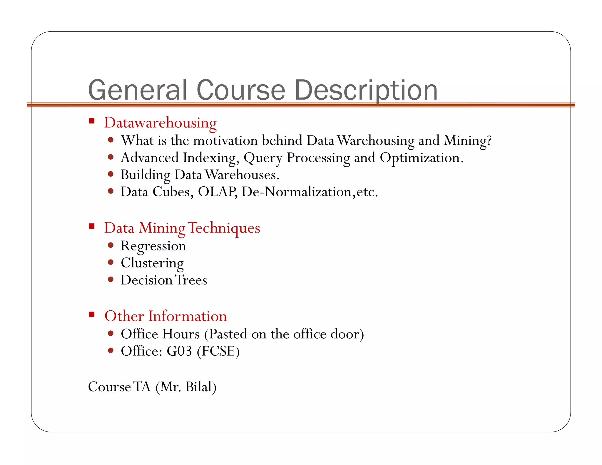 General Course Description
Datawarehousing
What is the motivation behind DataWarehousing and Mining?
Advanced Indexing, Query Processing and Optimization.
Building DataWarehouses.
Data Cubes, OLAP, De-Normalization,etc.
Data MiningTechniques
Regression
Clustering
DecisionTrees
Other Information
Office Hours (Pasted on the office door)
Office: G03 (FCSE)
CourseTA (Mr. Bilal)
 