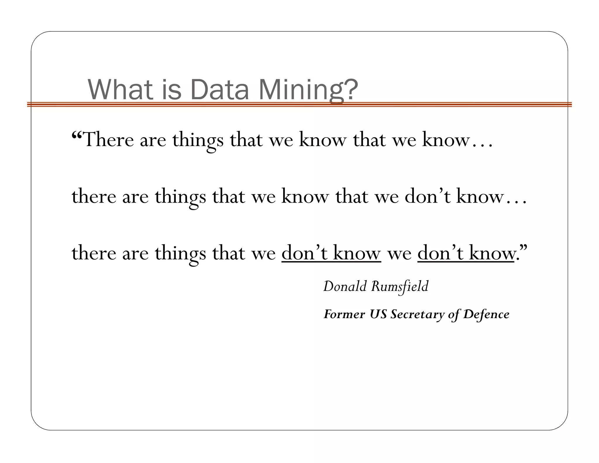 What is Data Mining?
“There are things that we know that we know…
there are things that we know that we don’t know…
there are things that we don’t know we don’t know.”
Donald Rumsfield
Former US Secretary of Defence
 