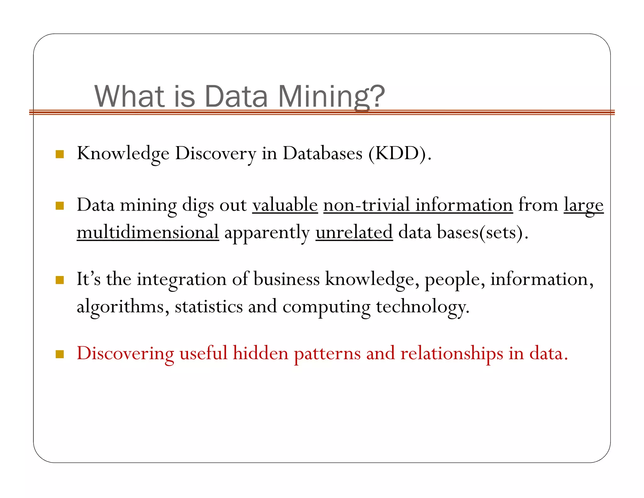 What is Data Mining?
Knowledge Discovery in Databases (KDD).
Data mining digs out valuable non-trivial information from large
multidimensional apparently unrelated data bases(sets).
It’s the integration of business knowledge, people, information,
algorithms, statistics and computing technology.
Discovering useful hidden patterns and relationships in data.
 
