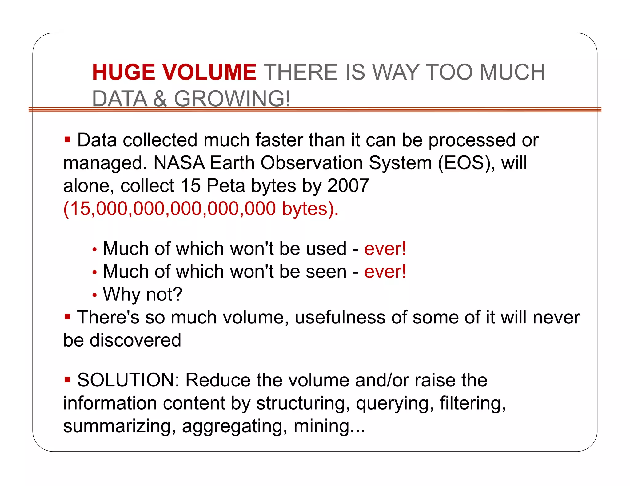 HUGE VOLUME THERE IS WAY TOO MUCH
DATA & GROWING!
Data collected much faster than it can be processed or
managed. NASA Earth Observation System (EOS), will
alone, collect 15 Peta bytes by 2007
(15,000,000,000,000,000 bytes).
• Much of which won't be used - ever!
• Much of which won't be seen - ever!
• Why not?
There's so much volume, usefulness of some of it will never
be discovered
SOLUTION: Reduce the volume and/or raise the
information content by structuring, querying, filtering,
summarizing, aggregating, mining...
 