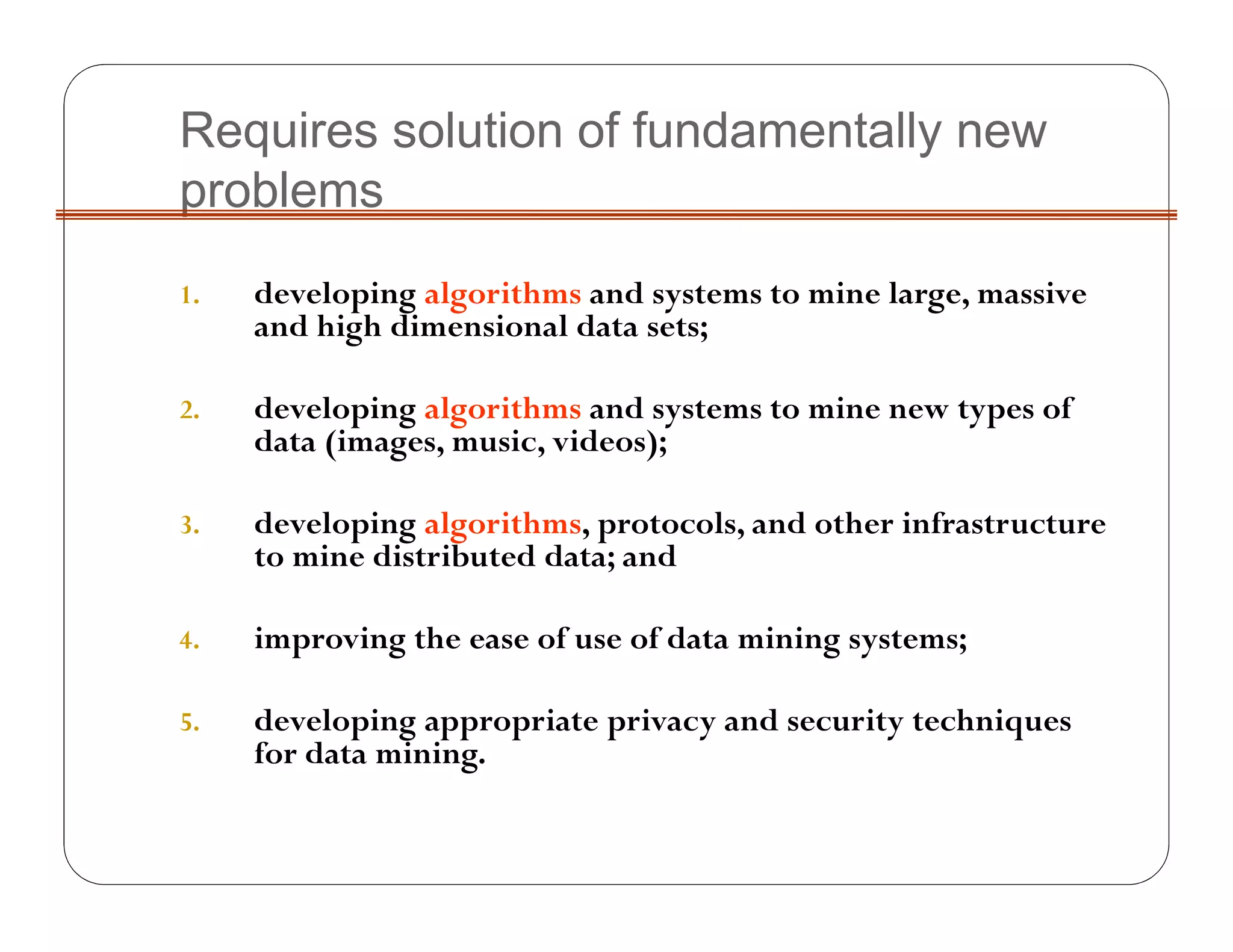Requires solution of fundamentally new
problems
1. developing algorithms and systems to mine large, massive
and high dimensional data sets;
2. developing algorithms and systems to mine new types of
data (images, music, videos);
3. developing algorithms, protocols, and other infrastructure
to mine distributed data; and
4. improving the ease of use of data mining systems;
5. developing appropriate privacy and security techniques
for data mining.
 