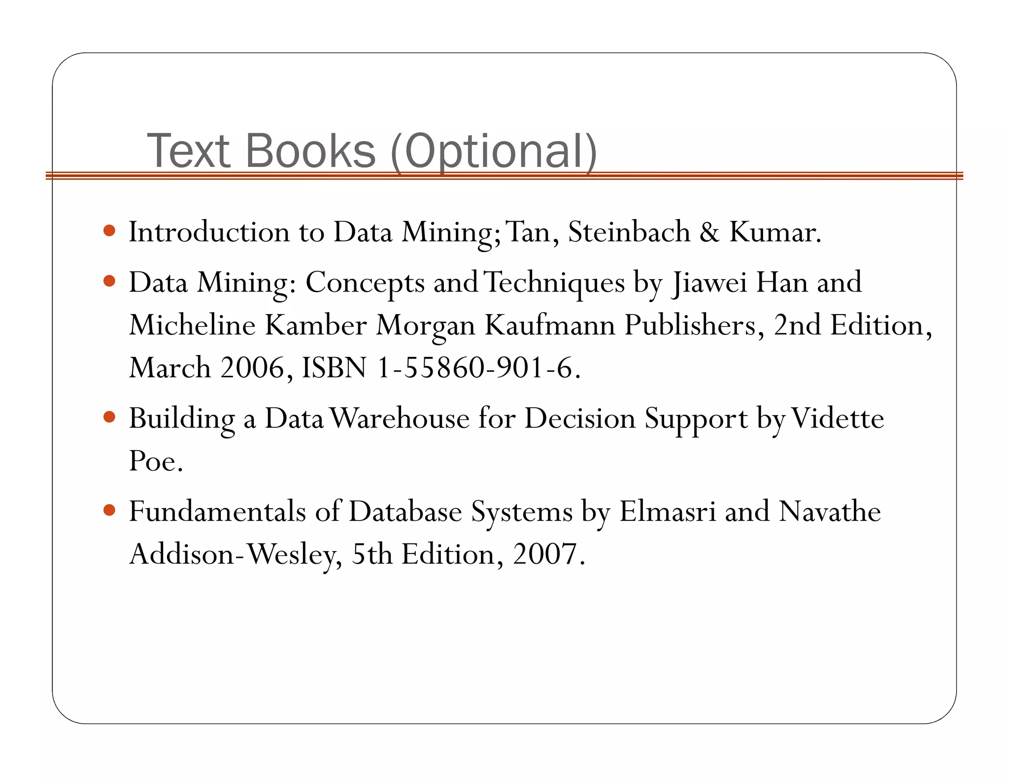 Text Books (Optional)
Introduction to Data Mining;Tan, Steinbach & Kumar.
Data Mining: Concepts andTechniques by Jiawei Han and
Micheline Kamber Morgan Kaufmann Publishers, 2nd Edition,
March 2006, ISBN 1-55860-901-6.
Building a DataWarehouse for Decision Support byVidette
Poe.
Fundamentals of Database Systems by Elmasri and Navathe
Addison-Wesley, 5th Edition, 2007.
 