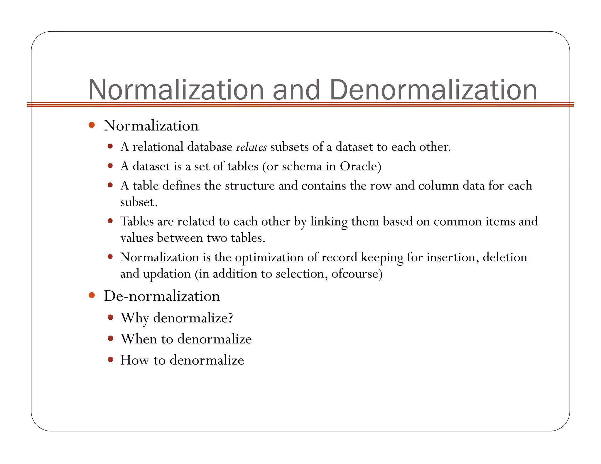 Normalization and Denormalization
Normalization
A relational database relates subsets of a dataset to each other.
A dataset is a set of tables (or schema in Oracle)
A table defines the structure and contains the row and column data for each
subset.
Tables are related to each other by linking them based on common items and
values between two tables.
Normalization is the optimization of record keeping for insertion, deletion
and updation (in addition to selection, ofcourse)
De-normalization
Why denormalize?
When to denormalize
How to denormalize
 