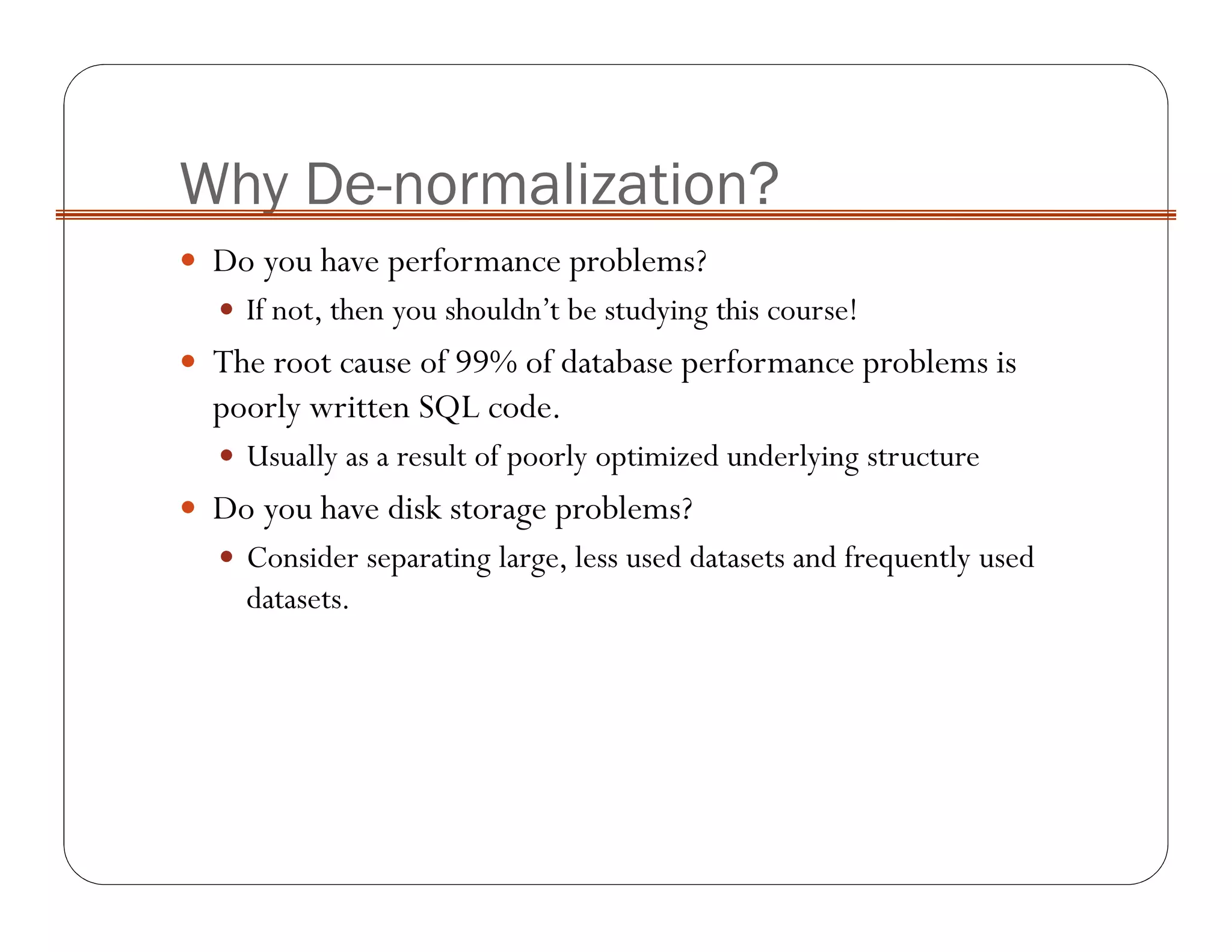 Why De-normalization?
Do you have performance problems?
If not, then you shouldn’t be studying this course!
The root cause of 99% of database performance problems is
poorly written SQL code.
Usually as a result of poorly optimized underlying structure
Do you have disk storage problems?
Consider separating large, less used datasets and frequently used
datasets.
 