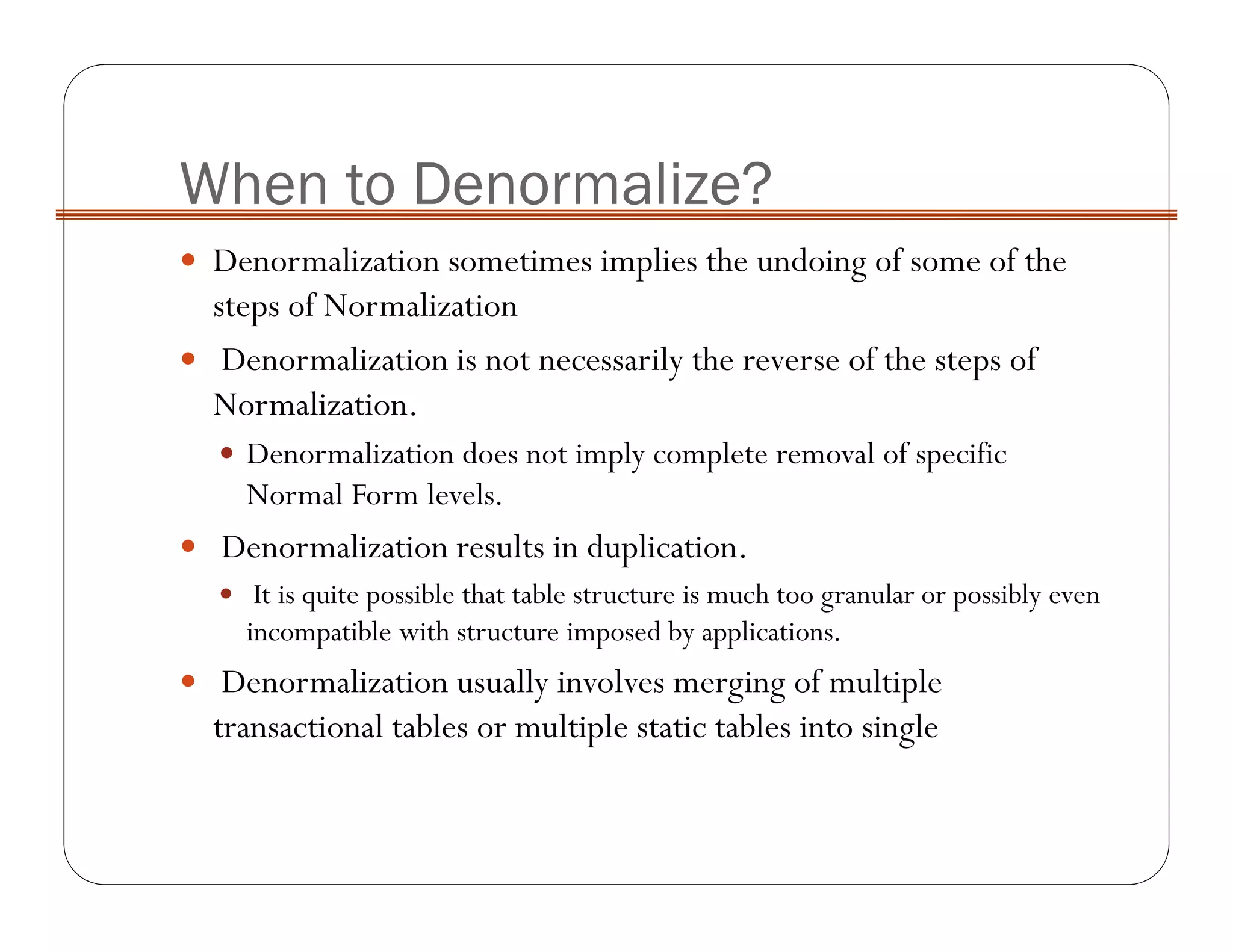 When to Denormalize?
Denormalization sometimes implies the undoing of some of the
steps of Normalization
Denormalization is not necessarily the reverse of the steps of
Normalization.
Denormalization does not imply complete removal of specific
Normal Form levels.
Denormalization results in duplication.
It is quite possible that table structure is much too granular or possibly even
incompatible with structure imposed by applications.
Denormalization usually involves merging of multiple
transactional tables or multiple static tables into single
 