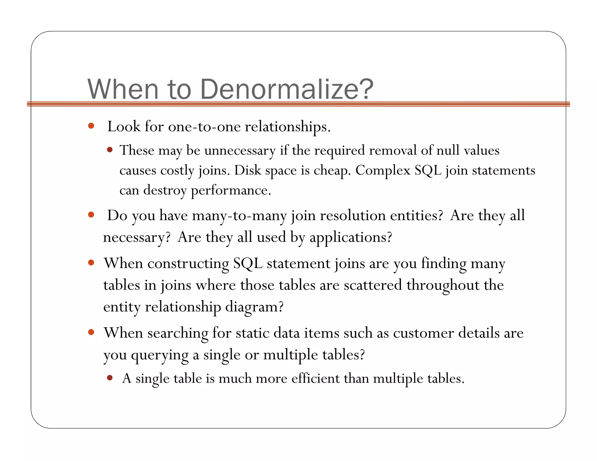 When to Denormalize?
Look for one-to-one relationships.
These may be unnecessary if the required removal of null values
causes costly joins. Disk space is cheap. Complex SQL join statements
can destroy performance.
Do you have many-to-many join resolution entities? Are they all
necessary? Are they all used by applications?
When constructing SQL statement joins are you finding many
tables in joins where those tables are scattered throughout the
entity relationship diagram?
When searching for static data items such as customer details are
you querying a single or multiple tables?
A single table is much more efficient than multiple tables.
 