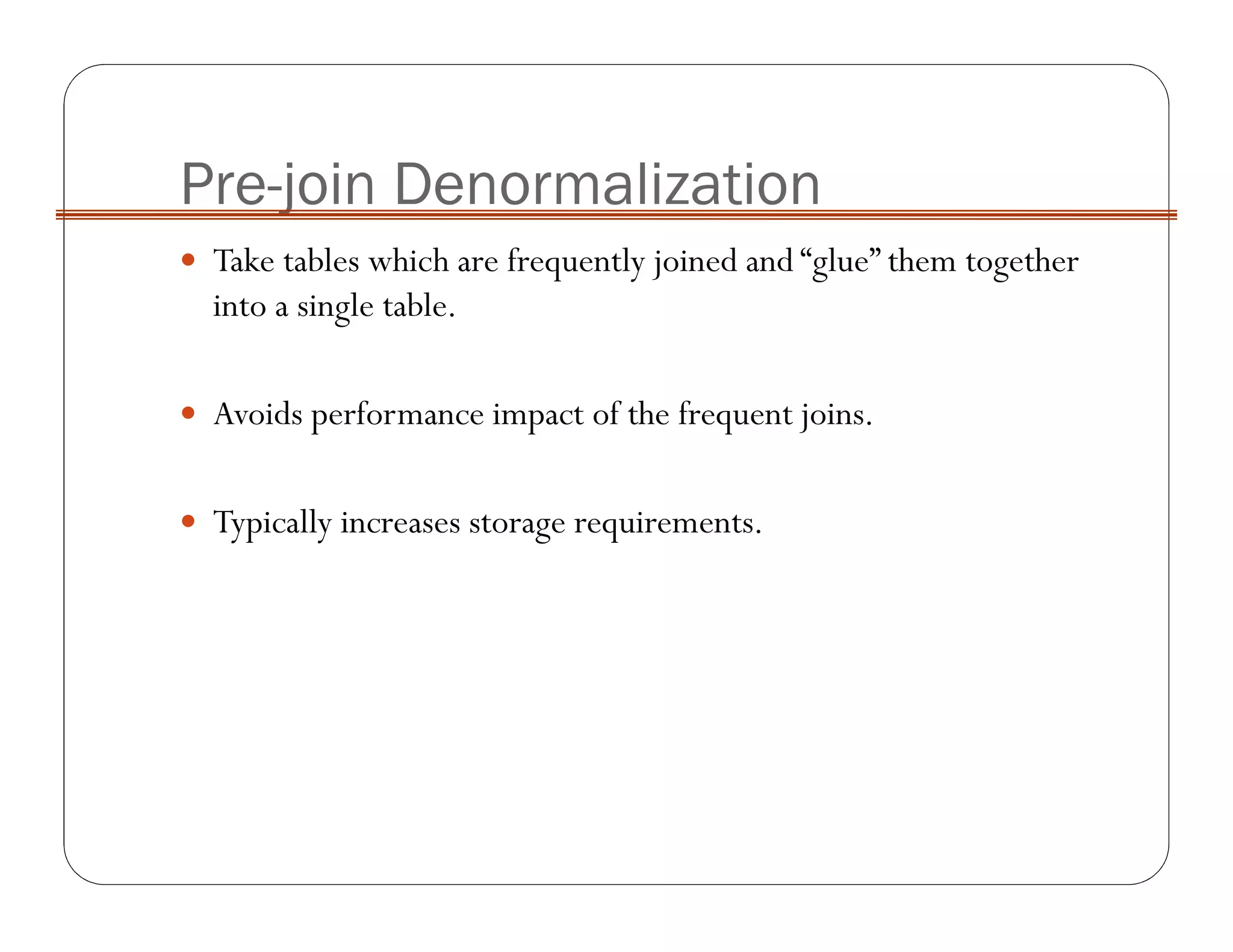 Pre-join Denormalization
Take tables which are frequently joined and “glue” them together
into a single table.
Avoids performance impact of the frequent joins.
Typically increases storage requirements.
 