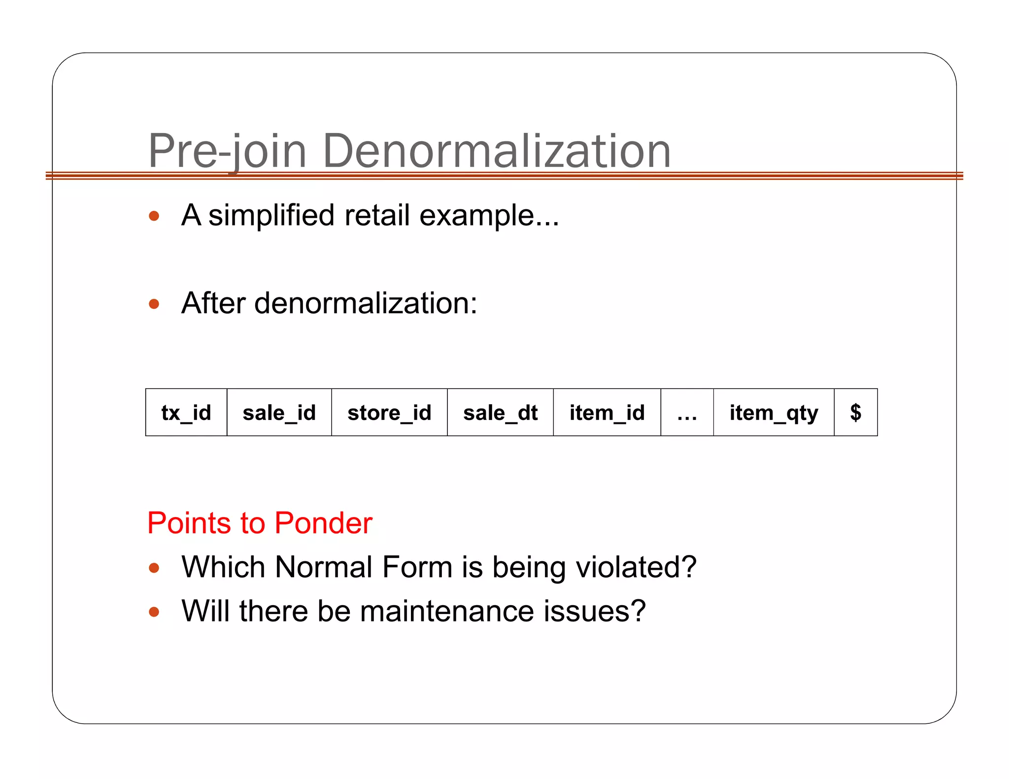 Pre-join Denormalization
tx_id sale_id store_id sale_dt item_id … item_qty $
A simplified retail example...
After denormalization:
Points to Ponder
Which Normal Form is being violated?
Will there be maintenance issues?
 