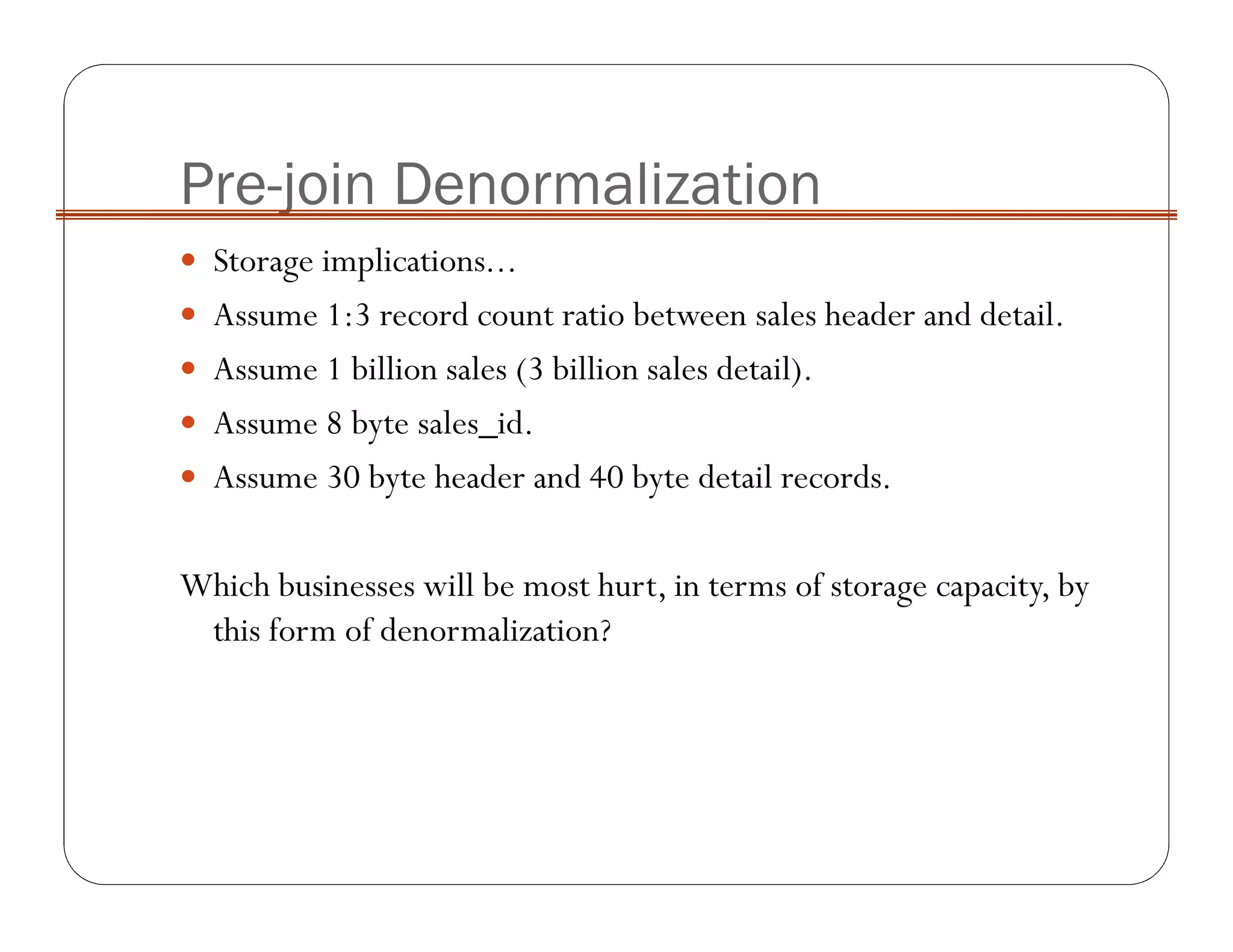 Pre-join Denormalization
Storage implications...
Assume 1:3 record count ratio between sales header and detail.
Assume 1 billion sales (3 billion sales detail).
Assume 8 byte sales_id.
Assume 30 byte header and 40 byte detail records.
Which businesses will be most hurt, in terms of storage capacity, by
this form of denormalization?
 
