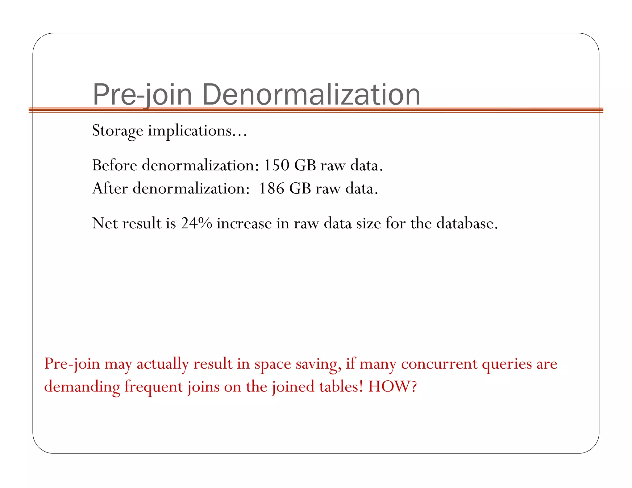 Pre-join Denormalization
Storage implications...
Before denormalization: 150 GB raw data.
After denormalization: 186 GB raw data.
Net result is 24% increase in raw data size for the database.
Pre-join may actually result in space saving, if many concurrent queries are
demanding frequent joins on the joined tables! HOW?
 