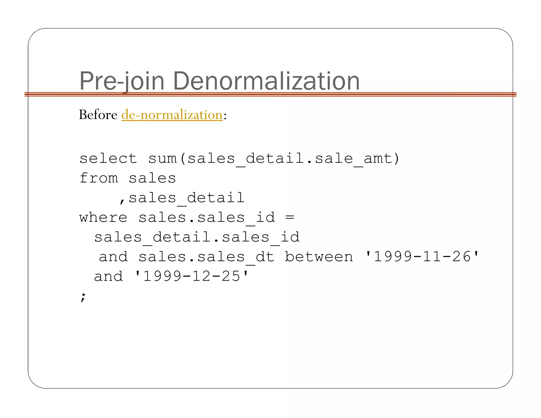 Pre-join Denormalization
Before de-normalization:
select sum(sales_detail.sale_amt)
from sales
,sales_detail
where sales.sales_id =
sales_detail.sales_id
and sales.sales_dt between '1999-11-26'
and '1999-12-25'
;
 