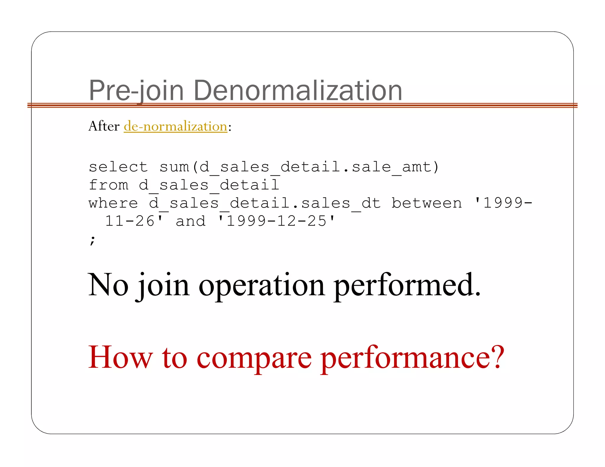 Pre-join Denormalization
After de-normalization:
select sum(d_sales_detail.sale_amt)
from d_sales_detail
where d_sales_detail.sales_dt between '1999-
11-26' and '1999-12-25'
;
No join operation performed.
How to compare performance?
 