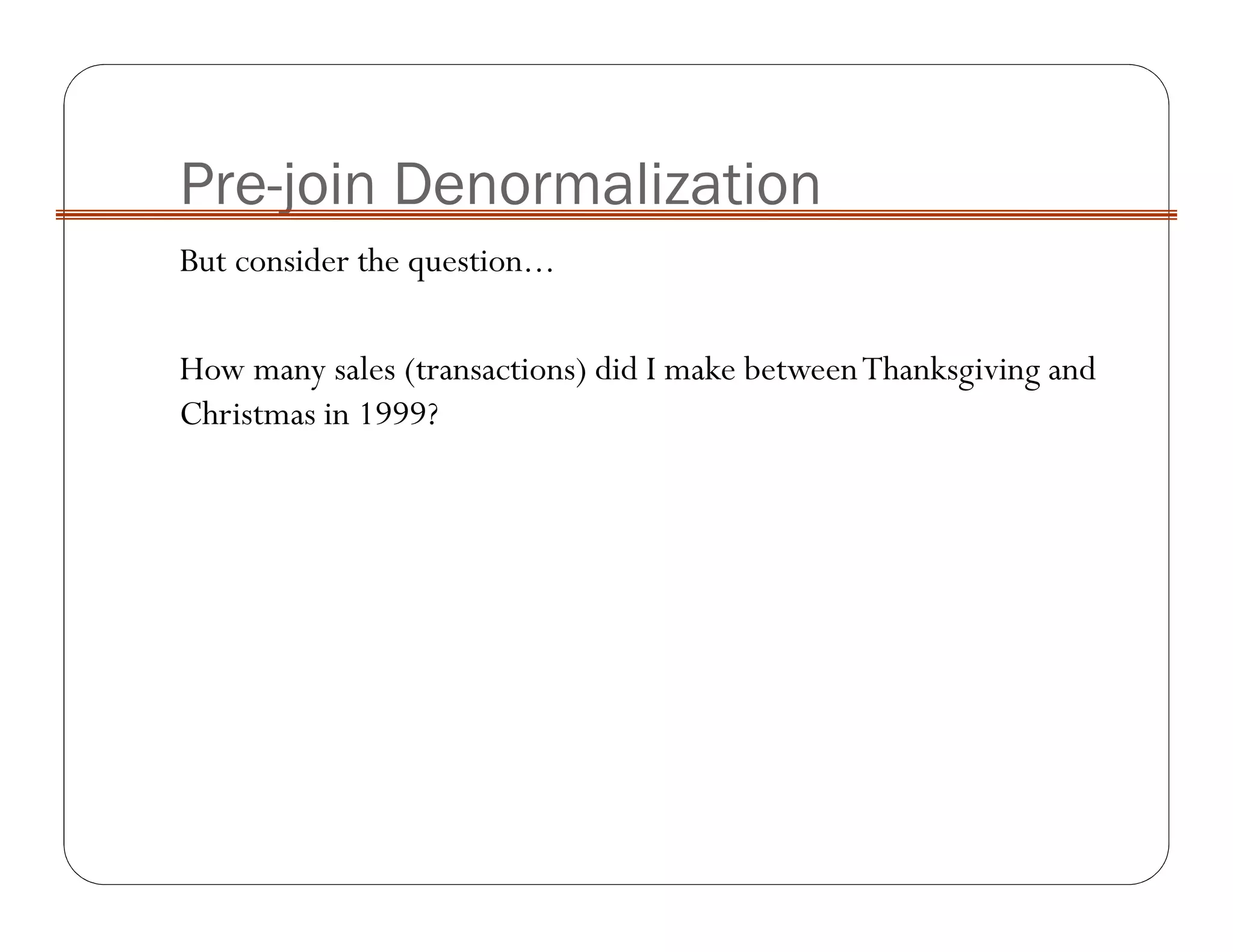 Pre-join Denormalization
But consider the question...
How many sales (transactions) did I make betweenThanksgiving and
Christmas in 1999?
 