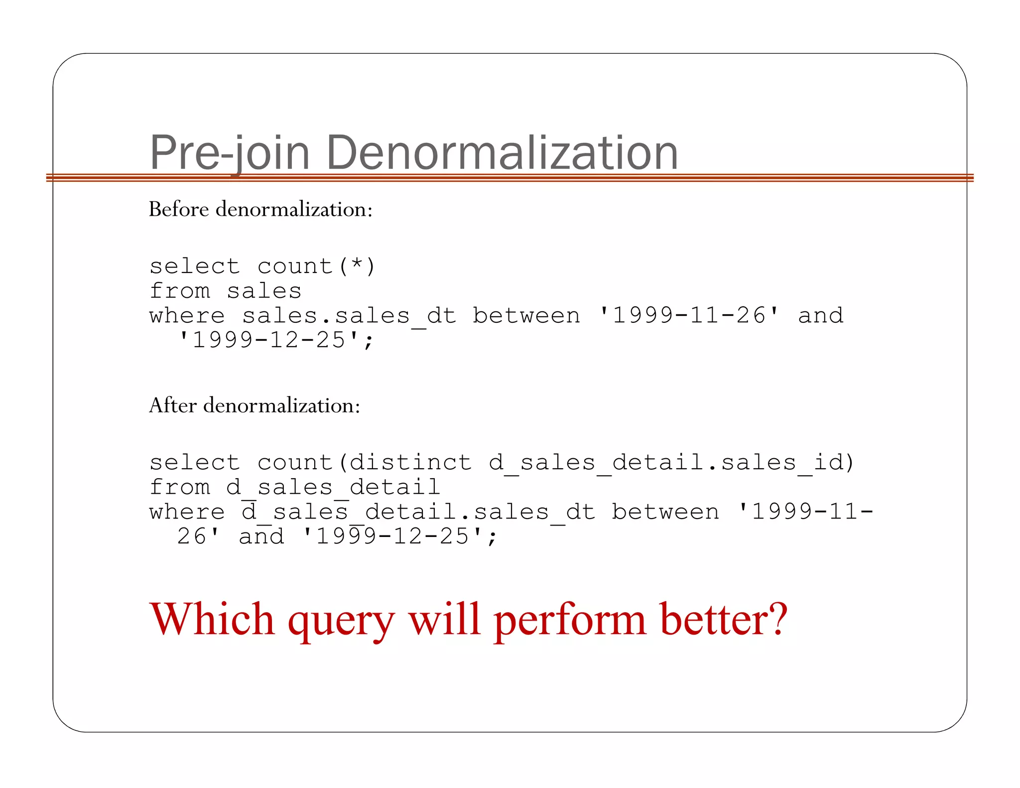 Pre-join Denormalization
Before denormalization:
select count(*)
from sales
where sales.sales_dt between '1999-11-26' and
'1999-12-25';
After denormalization:
select count(distinct d_sales_detail.sales_id)
from d_sales_detail
where d_sales_detail.sales_dt between '1999-11-
26' and '1999-12-25';
Which query will perform better?
 