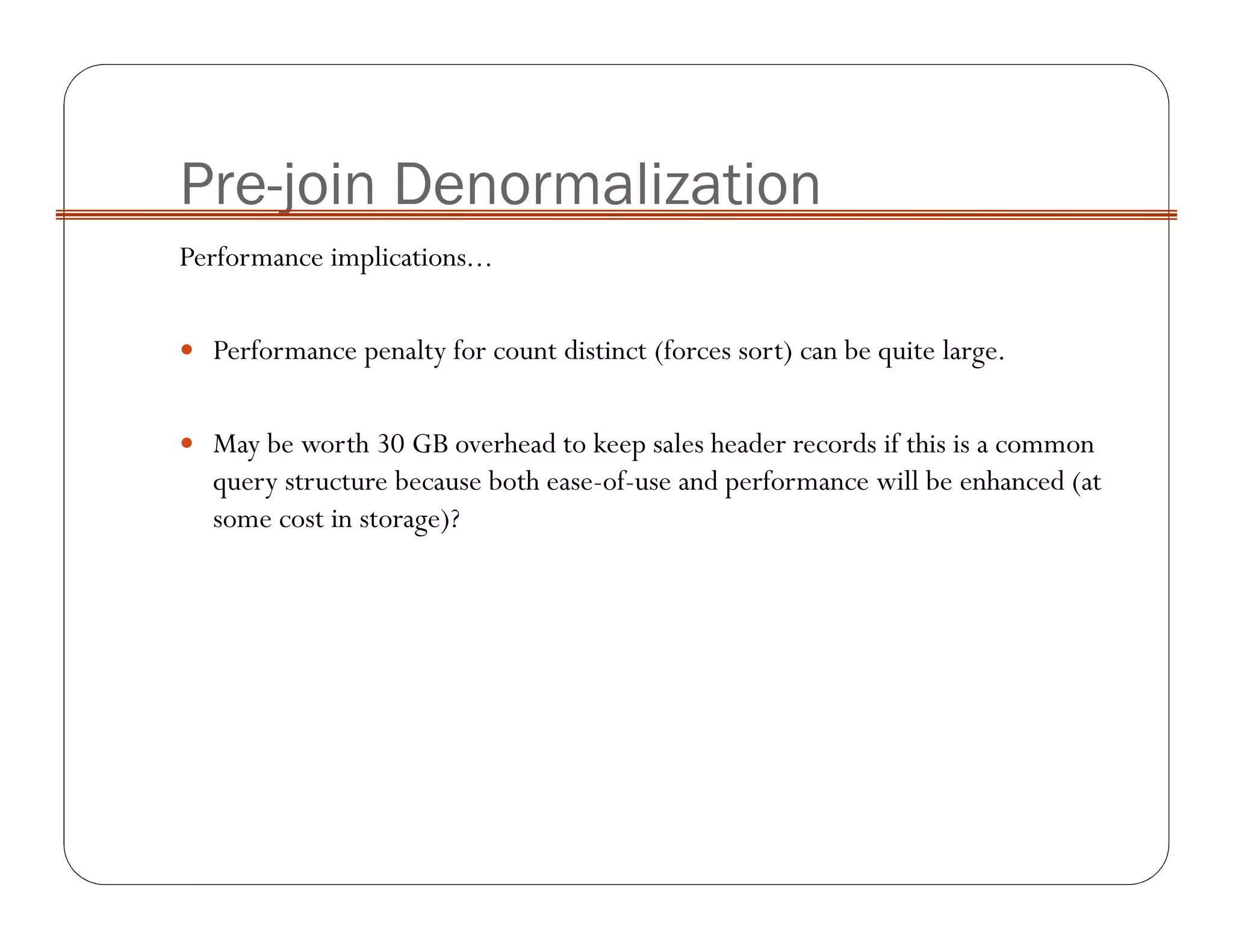 Pre-join Denormalization
Performance implications...
Performance penalty for count distinct (forces sort) can be quite large.
May be worth 30 GB overhead to keep sales header records if this is a common
query structure because both ease-of-use and performance will be enhanced (at
some cost in storage)?
 