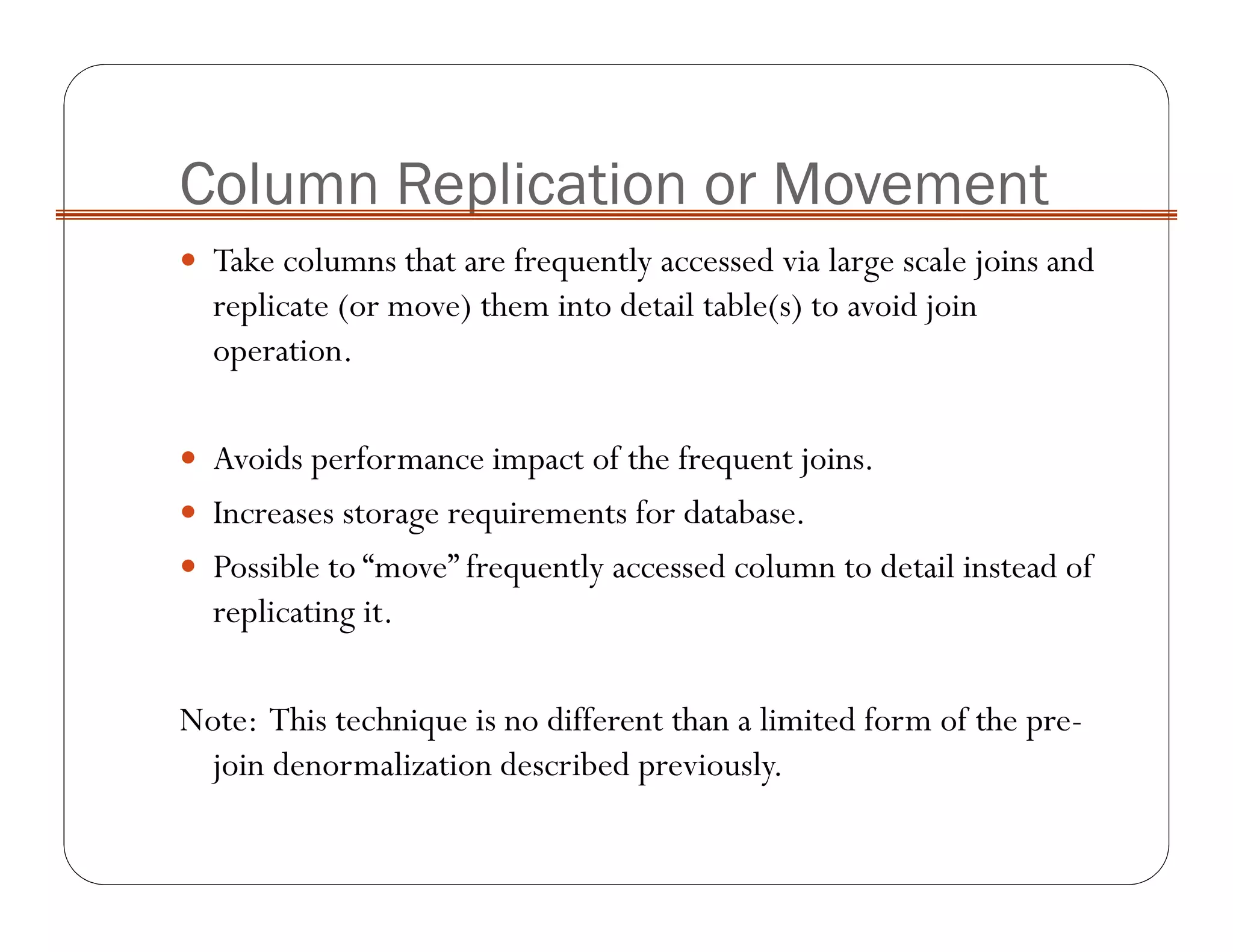 Column Replication or Movement
Take columns that are frequently accessed via large scale joins and
replicate (or move) them into detail table(s) to avoid join
operation.
Avoids performance impact of the frequent joins.
Increases storage requirements for database.
Possible to “move” frequently accessed column to detail instead of
replicating it.
Note: This technique is no different than a limited form of the pre-
join denormalization described previously.
 