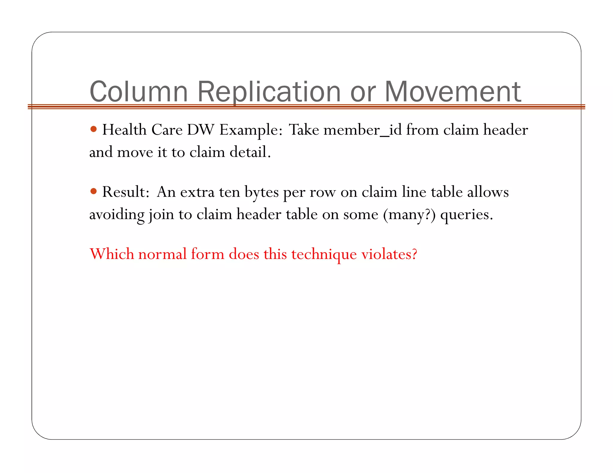 Column Replication or Movement
Health Care DW Example: Take member_id from claim header
and move it to claim detail.
Result: An extra ten bytes per row on claim line table allows
avoiding join to claim header table on some (many?) queries.
Which normal form does this technique violates?
 