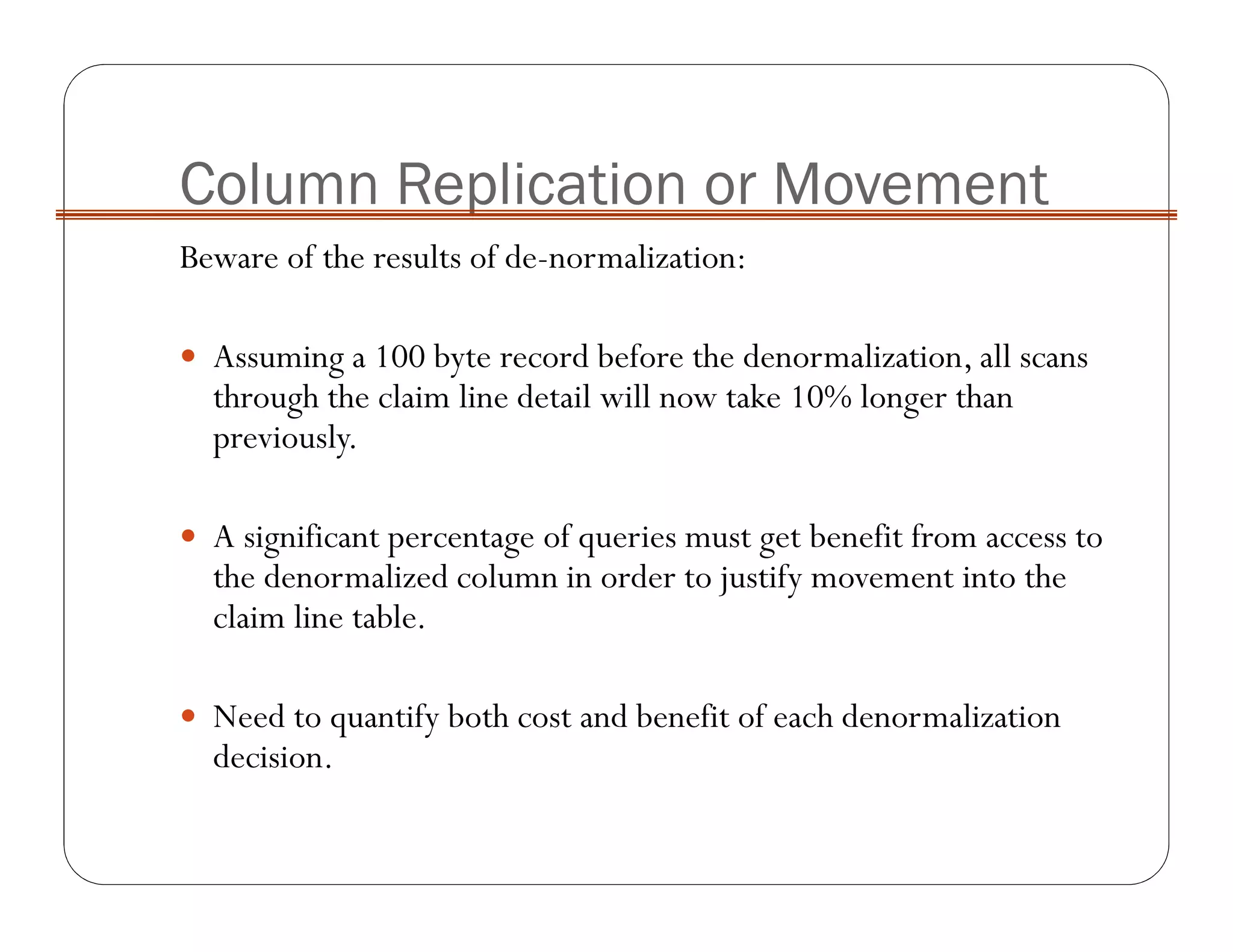Column Replication or Movement
Beware of the results of de-normalization:
Assuming a 100 byte record before the denormalization, all scans
through the claim line detail will now take 10% longer than
previously.
A significant percentage of queries must get benefit from access to
the denormalized column in order to justify movement into the
claim line table.
Need to quantify both cost and benefit of each denormalization
decision.
 
