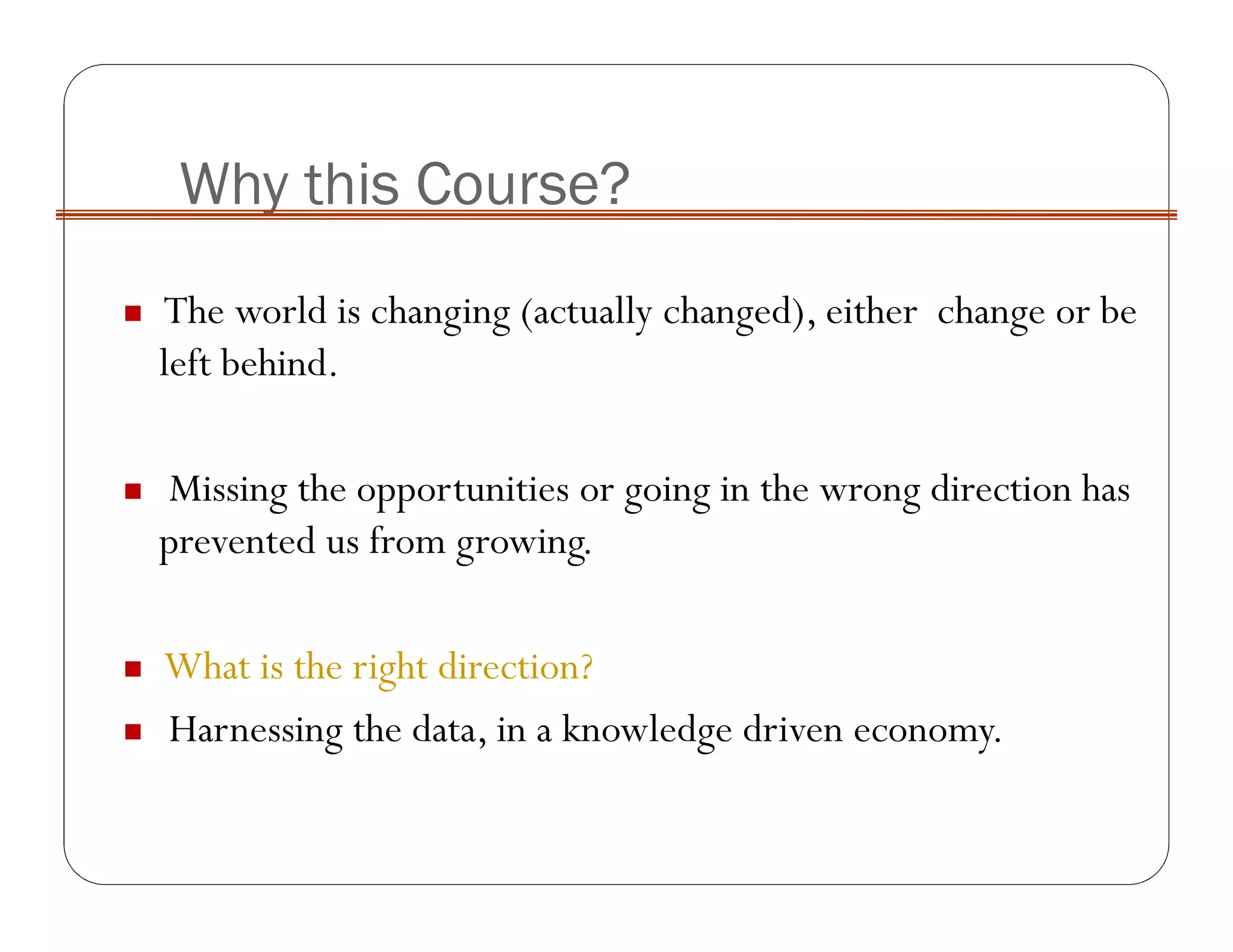 Why this Course?
The world is changing (actually changed), either change or be
left behind.
Missing the opportunities or going in the wrong direction has
prevented us from growing.
What is the right direction?
Harnessing the data, in a knowledge driven economy.
 