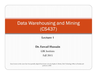 Lecture 1
Dr. Fawad Hussain
GIK Institute
Fall 2015
Data Warehousing and MiningData Warehousing and MiningData Warehousing and MiningData Warehousing and Mining
(CS437)(CS437)(CS437)(CS437)
Some lectures in this course have been partially adapted from lecture series by StephenA. Brobst, Chief Technology Officer atTeradata and
professor at MIT.
 