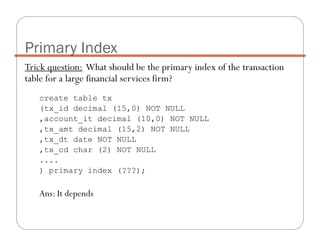 Trick question: What should be the primary index of the transaction
table for a large financial services firm?
create table tx
(tx_id decimal (15,0) NOT NULL
,account_it decimal (10,0) NOT NULL
,tx_amt decimal (15,2) NOT NULL
,tx_dt date NOT NULL
,tx_cd char (2) NOT NULL
....
) primary index (???);
Ans: It depends
Primary Index
 