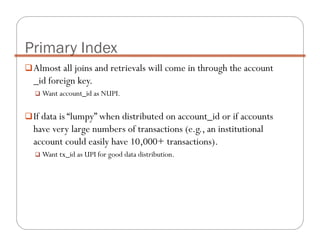Almost all joins and retrievals will come in through the account
_id foreign key.
Want account_id as NUPI.
If data is “lumpy” when distributed on account_id or if accounts
have very large numbers of transactions (e.g., an institutional
account could easily have 10,000+ transactions).
Want tx_id as UPI for good data distribution.
Primary Index
 
