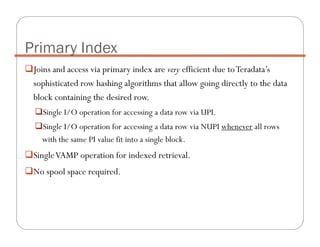 Joins and access via primary index are very efficient due toTeradata’s
sophisticated row hashing algorithms that allow going directly to the data
block containing the desired row.
Single I/O operation for accessing a data row via UPI.
Single I/O operation for accessing a data row via NUPI whenever all rows
with the same PI value fit into a single block.
SingleVAMP operation for indexed retrieval.
No spool space required.
Primary Index
 