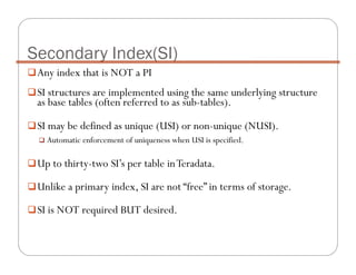 Any index that is NOT a PI
SI structures are implemented using the same underlying structure
as base tables (often referred to as sub-tables).
SI may be defined as unique (USI) or non-unique (NUSI).
Automatic enforcement of uniqueness when USI is specified.
Up to thirty-two SI’s per table inTeradata.
Unlike a primary index, SI are not “free” in terms of storage.
SI is NOT required BUT desired.
Secondary Index(SI)
 