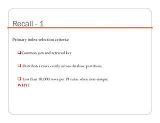 Primary index selection criteria:
Common join and retrieval key.
Distributes rows evenly across database partitions.
Less than 10,000 rows per PI value when non-unique.
WHY?
Recall - 1
 