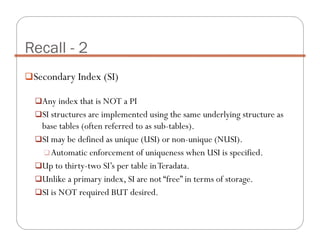 Secondary Index (SI)
Any index that is NOT a PI
SI structures are implemented using the same underlying structure as
base tables (often referred to as sub-tables).
SI may be defined as unique (USI) or non-unique (NUSI).
Automatic enforcement of uniqueness when USI is specified.
Up to thirty-two SI’s per table inTeradata.
Unlike a primary index, SI are not “free” in terms of storage.
SI is NOT required BUT desired.
Recall - 2
 