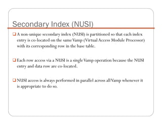 A non-unique secondary index (NUSI) is partitioned so that each index
entry is co-located on the sameVamp (VirtualAccess Module Processor)
with its corresponding row in the base table.
Each row access via a NUSI is a singleVamp operation because the NUSI
entry and data row are co-located.
NUSI access is always performed in parallel across allVamp whenever it
is appropriate to do so.
Secondary Index (NUSI)
 