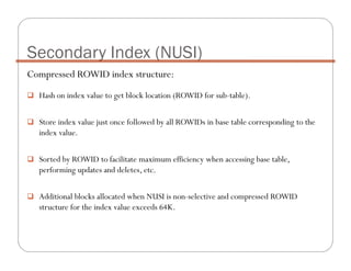 Compressed ROWID index structure:
Hash on index value to get block location (ROWID for sub-table).
Store index value just once followed by all ROWIDs in base table corresponding to the
index value.
Sorted by ROWID to facilitate maximum efficiency when accessing base table,
performing updates and deletes, etc.
Additional blocks allocated when NUSI is non-selective and compressed ROWID
structure for the index value exceeds 64K.
Secondary Index (NUSI)
 