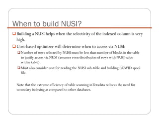 Building a NUSI helps when the selectivity of the indexed column is very
high.
Cost-based optimizer will determine when to access via NUSI:
Number of rows selected by NUSI must be less than number of blocks in the table
to justify access via NUSI (assumes even distribution of rows with NUSI value
within table).
Must also consider cost for reading the NUSI sub-table and building ROWID spool
file.
Note that the extreme efficiency of table scanning inTeradata reduces the need for
secondary indexing as compared to other databases.
When to build NUSI?
 