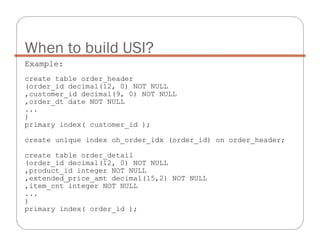 Example:
create table order_header
(order_id decimal(12, 0) NOT NULL
,customer_id decimal(9, 0) NOT NULL
,order_dt date NOT NULL
...
)
primary index( customer_id );
create unique index oh_order_idx (order_id) on order_header;
create table order_detail
(order_id decimal(12, 0) NOT NULL
,product_id integer NOT NULL
,extended_price_amt decimal(15,2) NOT NULL
,item_cnt integer NOT NULL
...
)
primary index( order_id );
When to build USI?
 