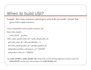 Example: How many customers ordered green socks in the last month? (Assume that
green socks is quite selective)
select count(distinct order_header.customer_id)
from order_header
,order_detail ,product
where order_header.order_id = order_detail.order_id
and order.order_dt > add_months(date, -1)
and order_detail.product_id = product.product_id
and product.product_subcategory_cd = 'SOCKS'
and product.color_cd = 'GREEN'
;
The order_id USI on order_header table obviates the need for allVamp duplication of spool result from
order detail to product join when joining to the order header table.
When to build USI?
 