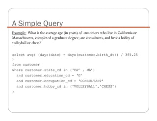 Example: What is the average age (in years) of customers who live in California or
Massachusetts, completed a graduate degree, are consultants, and have a hobby of
volleyball or chess?
select avg( (days(date) - days(customer.birth_dt)) / 365.25
)
from customer
where customer.state_cd in (‘CA’ , MA’)
and customer.education_cd = ‘G’
and customer.occupation_cd = ‘CONSULTANT’
and customer.hobby_cd in (‘VOLLEYBALL’,‘CHESS’)
;
A Simple Query
 