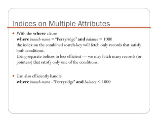 With the where clause
where branch-name = “Perryridge” and balance = 1000
the index on the combined search-key will fetch only records that satisfy
both conditions.
Using separate indices in less efficient — we may fetch many records (or
pointers) that satisfy only one of the conditions.
Can also efficiently handle
where branch-name - “Perryridge” and balance < 1000
Indices on Multiple Attributes
 