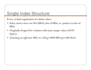 B-tree or hash organization of column values:
Index entries store row IDs (RIDs), lists of RIDs, or pointers to lists of
RIDs.
Originally designed for columns with many unique values (OLTP
legacy).
Assuming an eight byte RID, we will get 8096 RIDs per 64K block.
Single Index Structure
 